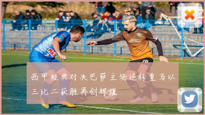 西甲经典对决巴萨主场逆转皇马以三比二获胜再创辉煌