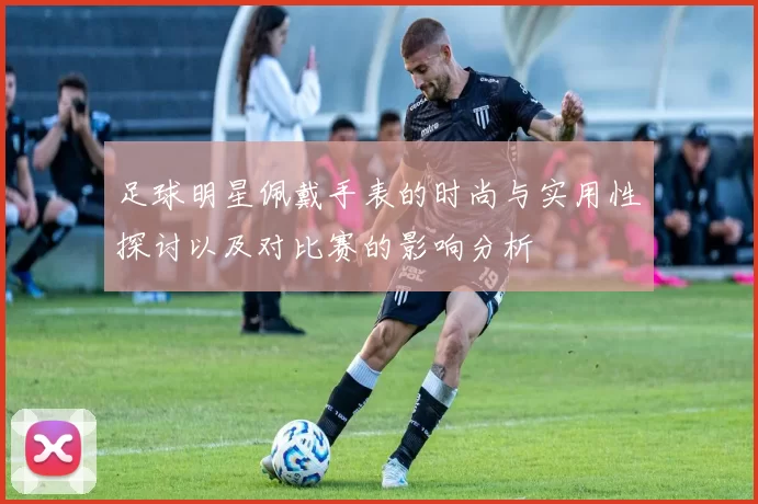 足球明星佩戴手表的时尚与实用性探讨以及对比赛的影响分析