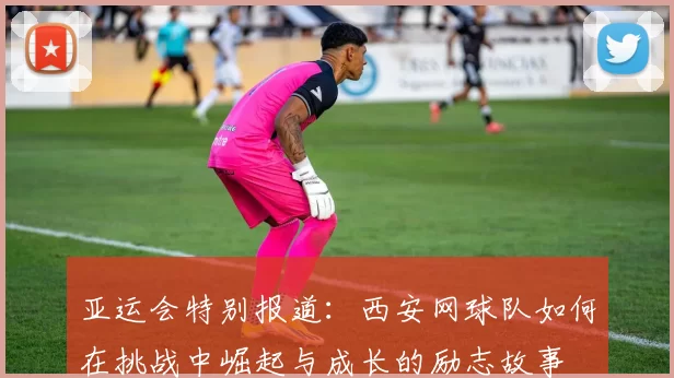 亚运会特别报道：西安网球队如何在挑战中崛起与成长的励志故事