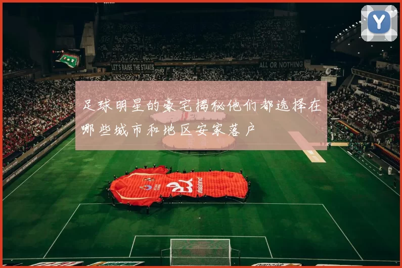 足球明星的豪宅揭秘他们都选择在哪些城市和地区安家落户