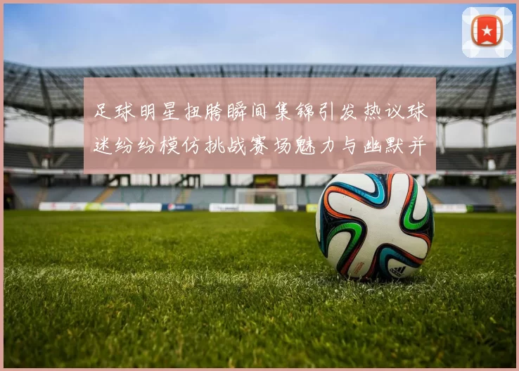 足球明星扭胯瞬间集锦引发热议球迷纷纷模仿挑战赛场魅力与幽默并存