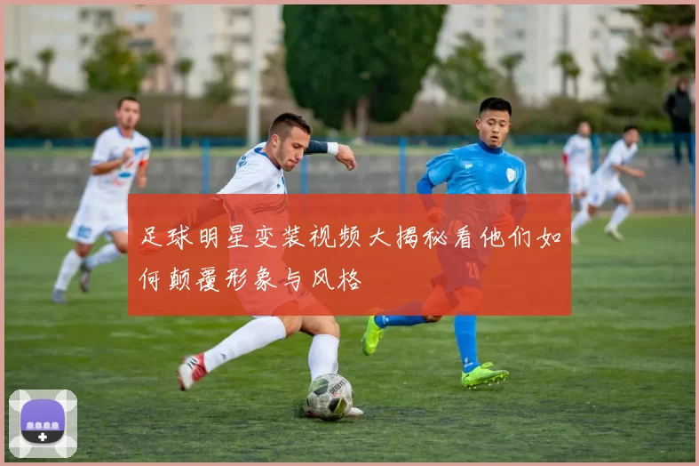 足球明星变装视频大揭秘看他们如何颠覆形象与风格