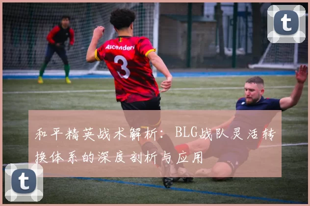 和平精英战术解析：BLG战队灵活转换体系的深度剖析与应用