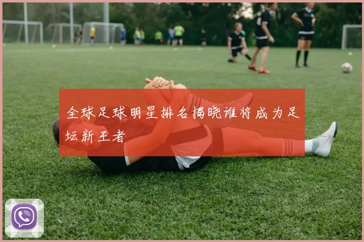 全球足球明星排名揭晓谁将成为足坛新王者