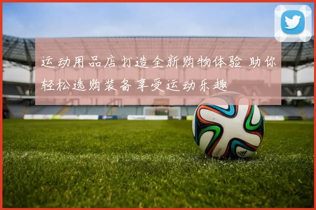 运动用品店打造全新购物体验 助你轻松选购装备享受运动乐趣