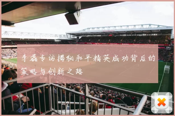 李磊专访揭秘和平精英成功背后的策略与创新之路