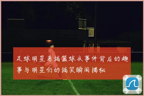 足球明星恶搞篮球衣事件背后的趣事与明星们的搞笑瞬间揭秘