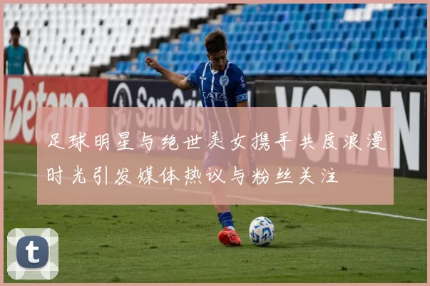 足球明星与绝世美女携手共度浪漫时光引发媒体热议与粉丝关注
