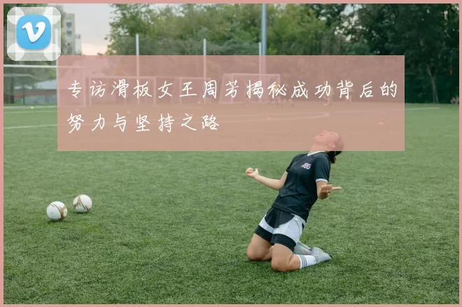 专访滑板女王周芳揭秘成功背后的努力与坚持之路