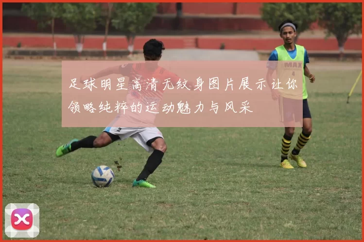 足球明星高清无纹身图片展示让你领略纯粹的运动魅力与风采