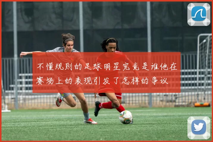 不懂规则的足球明星究竟是谁他在赛场上的表现引发了怎样的争议