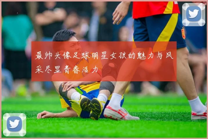 最帅头像足球明星女孩的魅力与风采尽显青春活力