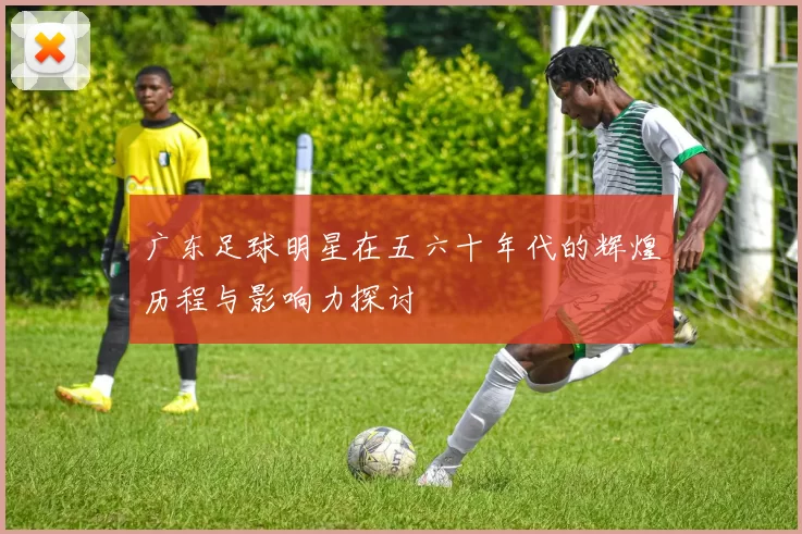 广东足球明星在五六十年代的辉煌历程与影响力探讨