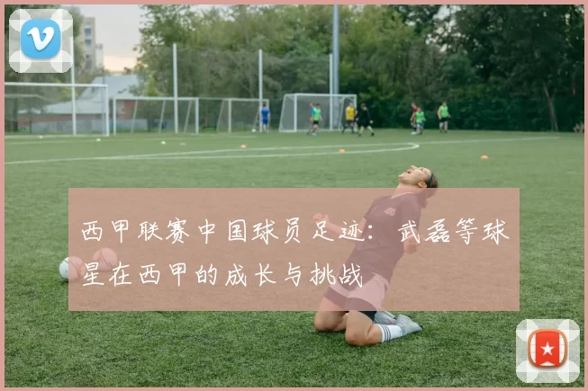 西甲联赛中国球员足迹：武磊等球星在西甲的成长与挑战