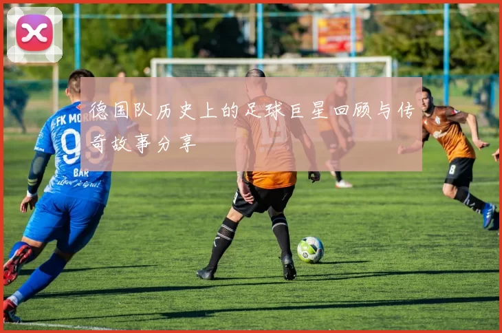 德国队历史上的足球巨星回顾与传奇故事分享