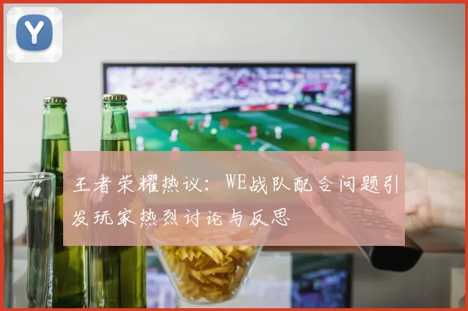 王者荣耀热议：WE战队配合问题引发玩家热烈讨论与反思