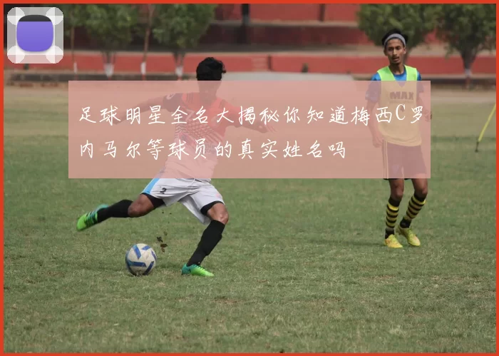 足球明星全名大揭秘你知道梅西C罗内马尔等球员的真实姓名吗