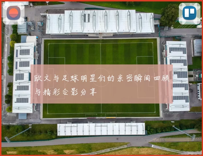 欧文与足球明星们的亲密瞬间回顾与精彩合影分享