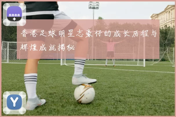 香港足球明星志豪仔的成长历程与辉煌成就揭秘