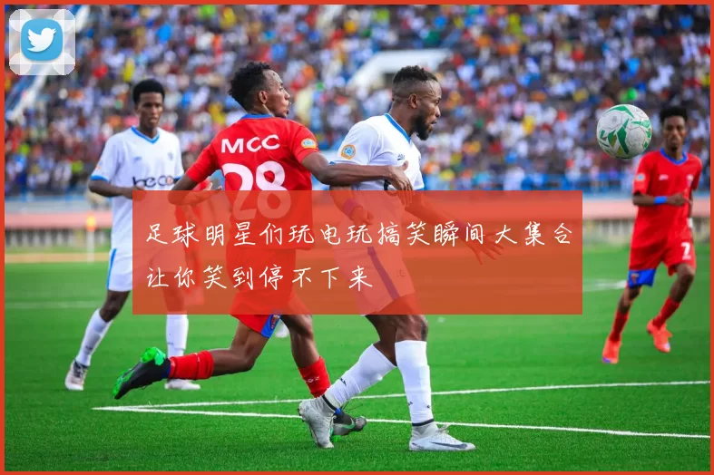 足球明星们玩电玩搞笑瞬间大集合让你笑到停不下来