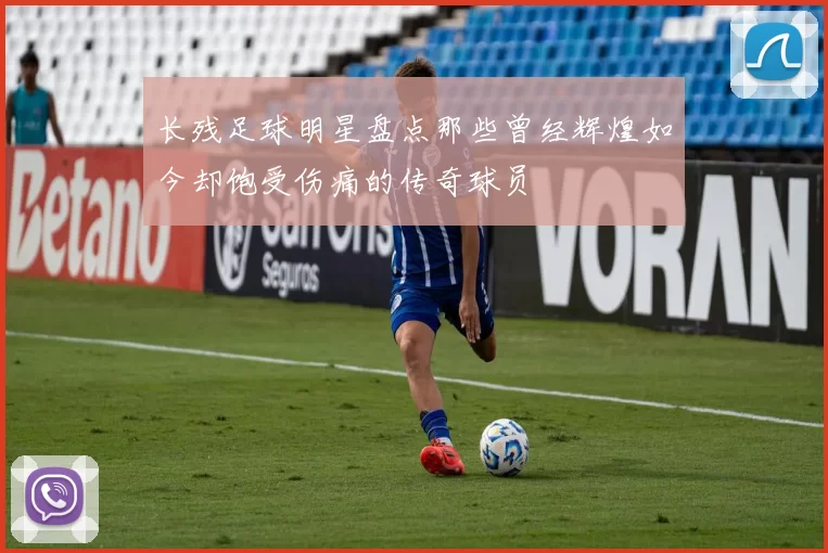 长残足球明星盘点那些曾经辉煌如今却饱受伤痛的传奇球员