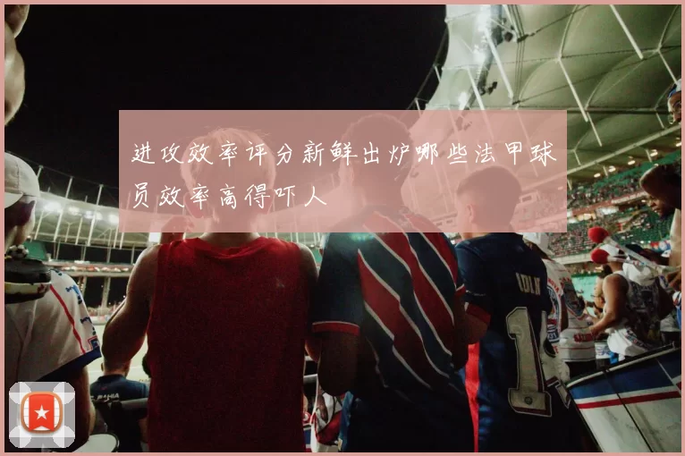 进攻效率评分新鲜出炉哪些法甲球员效率高得吓人
