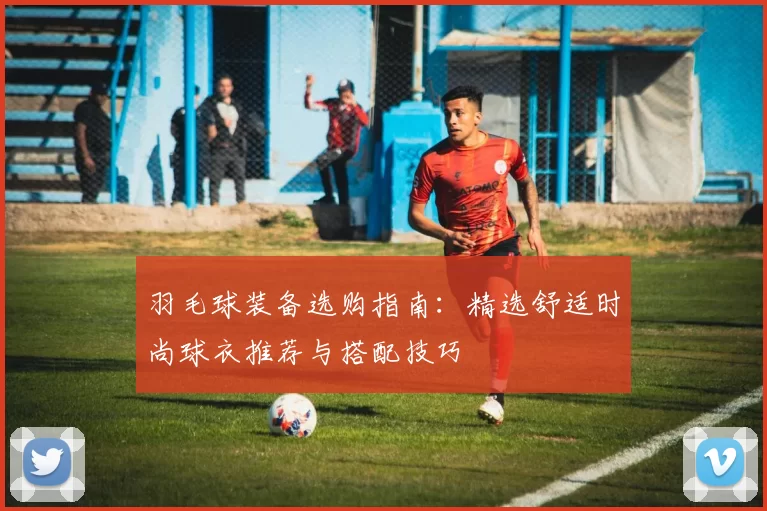羽毛球装备选购指南：精选舒适时尚球衣推荐与搭配技巧