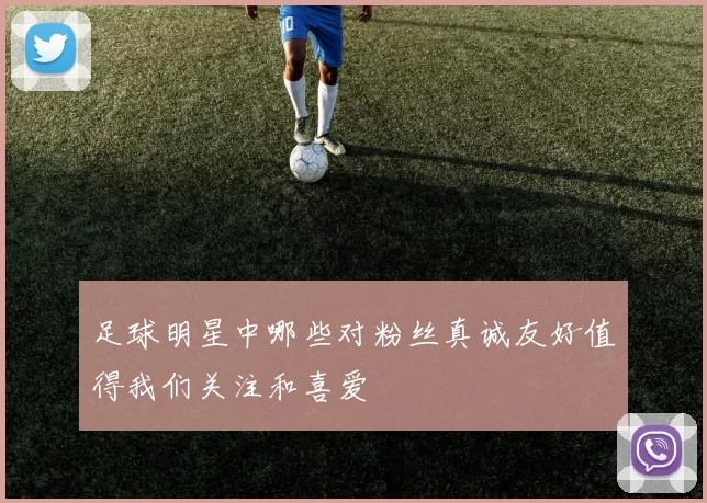 足球明星中哪些对粉丝真诚友好值得我们关注和喜爱