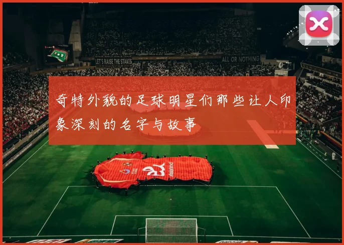 奇特外貌的足球明星们那些让人印象深刻的名字与故事
