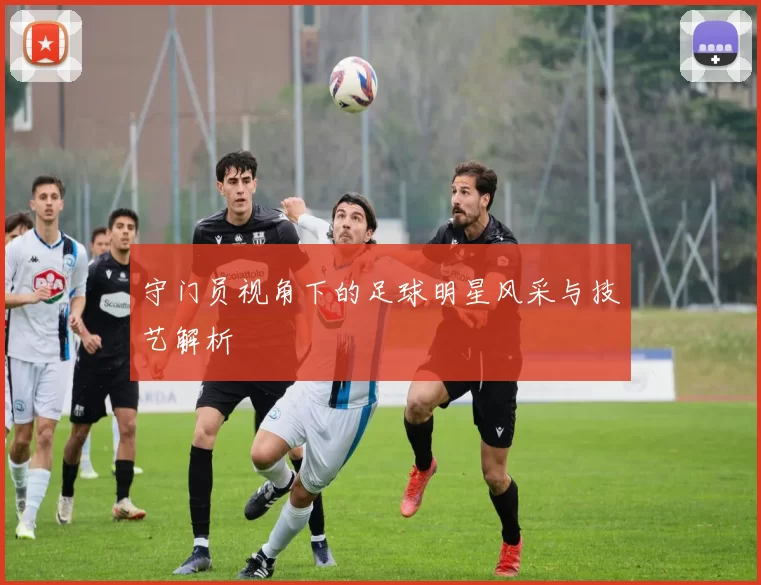 守门员视角下的足球明星风采与技艺解析