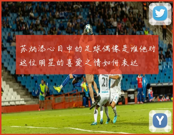 苏炳添心目中的足球偶像是谁他对这位明星的喜爱之情如何表达