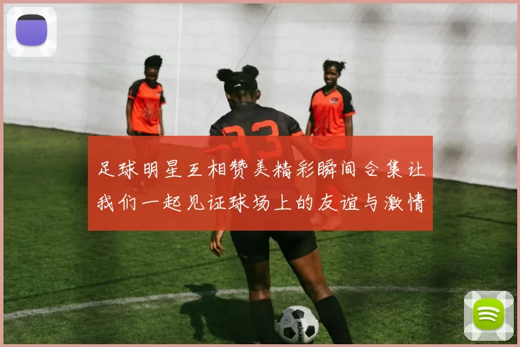 足球明星互相赞美精彩瞬间合集让我们一起见证球场上的友谊与激情