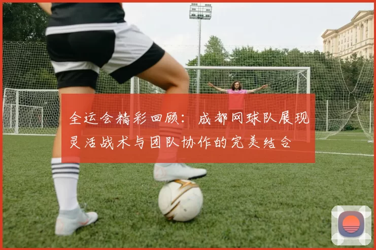 全运会精彩回顾：成都网球队展现灵活战术与团队协作的完美结合