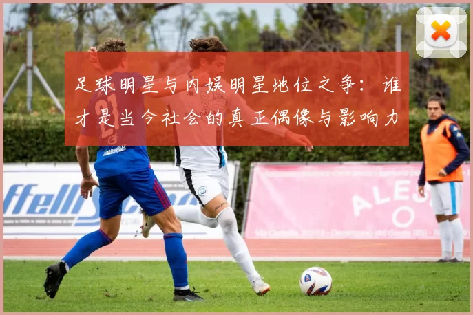 足球明星与内娱明星地位之争：谁才是当今社会的真正偶像与影响力代表