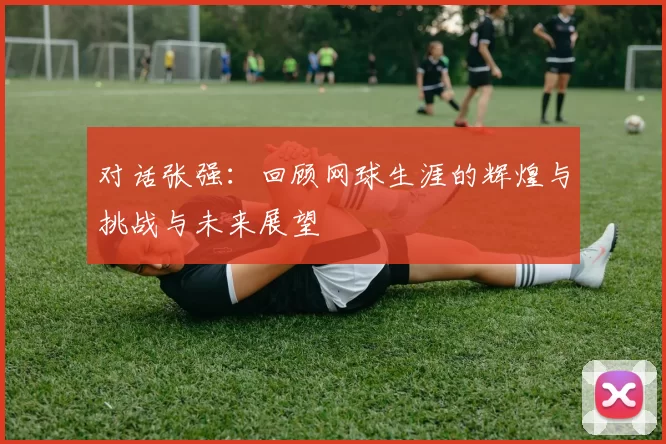 对话张强：回顾网球生涯的辉煌与挑战与未来展望