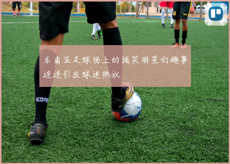 东南亚足球场上的搞笑明星们趣事连连引发球迷热议