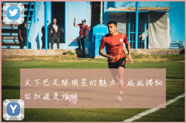 尖下巴足球明星的魅力与成就揭秘你知道是谁吗