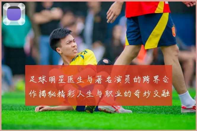 足球明星医生与著名演员的跨界合作揭秘精彩人生与职业的奇妙交融