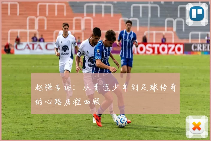 赵强专访：从青涩少年到足球传奇的心路历程回顾