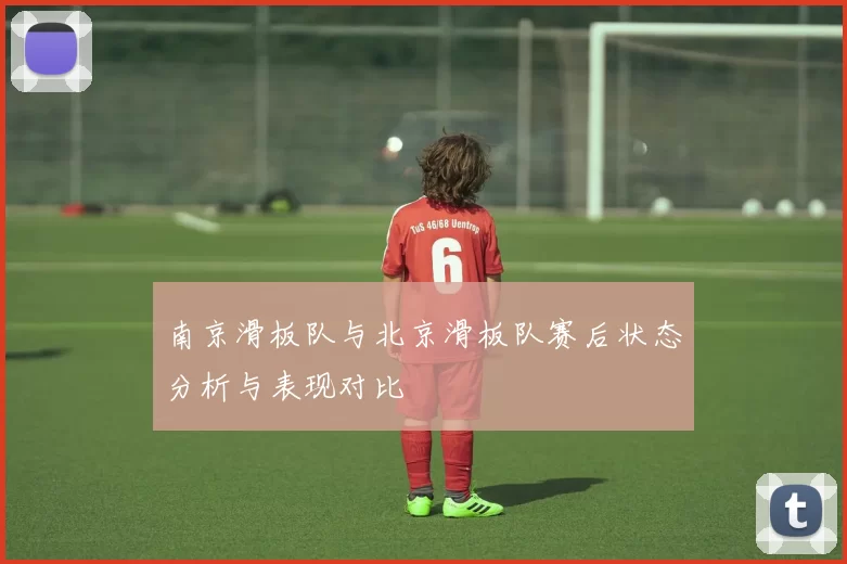 南京滑板队与北京滑板队赛后状态分析与表现对比