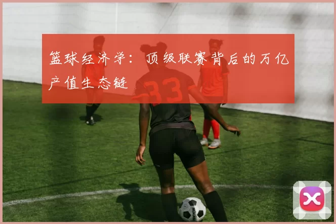 篮球经济学：顶级联赛背后的万亿产值生态链