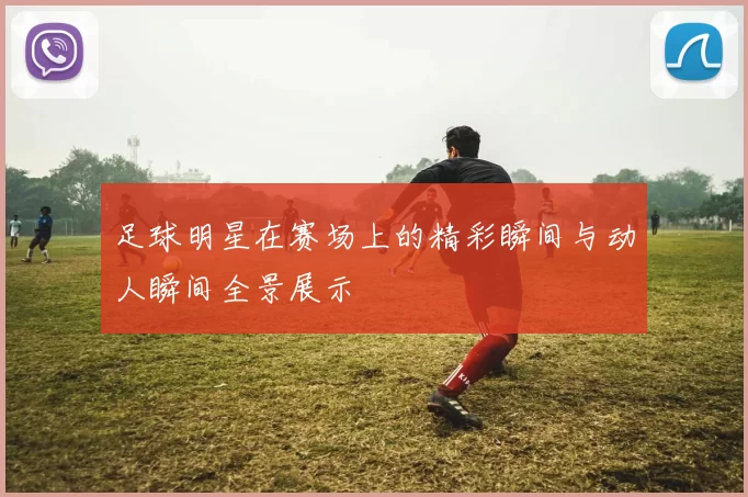 足球明星在赛场上的精彩瞬间与动人瞬间全景展示
