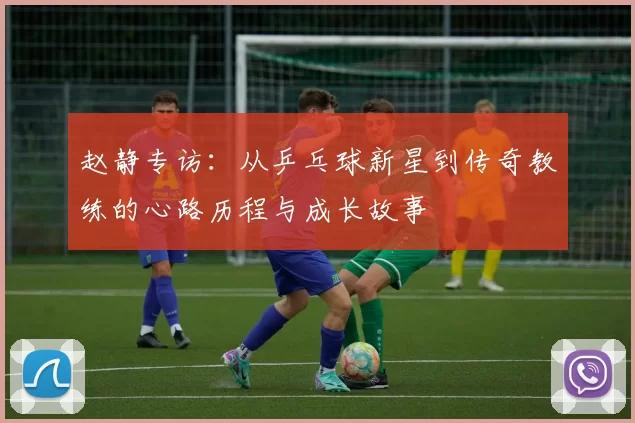赵静专访：从乒乓球新星到传奇教练的心路历程与成长故事