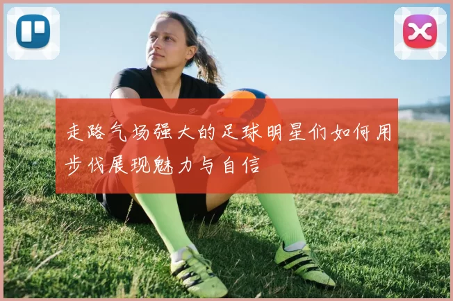 走路气场强大的足球明星们如何用步伐展现魅力与自信