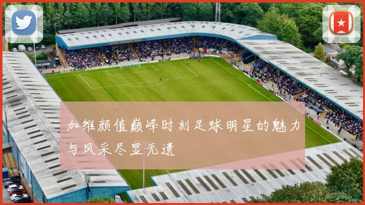加维颜值巅峰时刻足球明星的魅力与风采尽显无遗