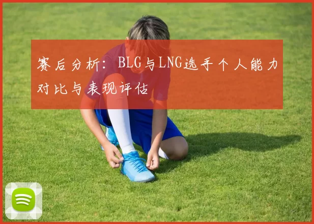 赛后分析：BLG与LNG选手个人能力对比与表现评估