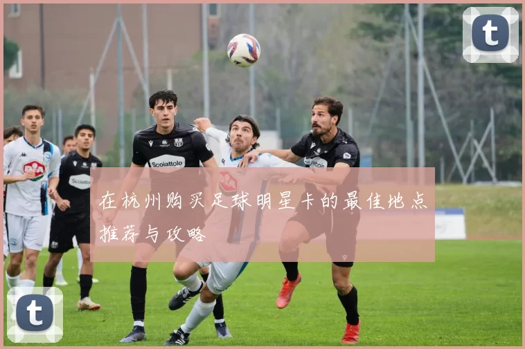 在杭州购买足球明星卡的最佳地点推荐与攻略