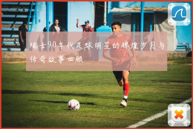 瑞士90年代足球明星的辉煌岁月与传奇故事回顾