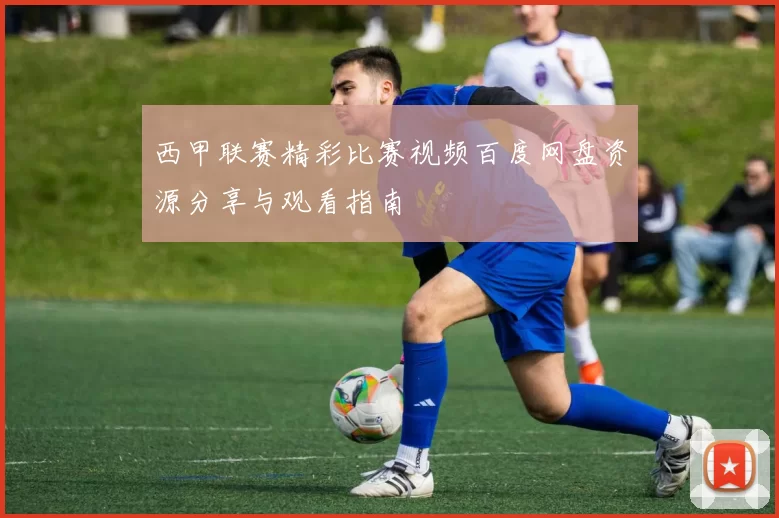 西甲联赛精彩比赛视频百度网盘资源分享与观看指南