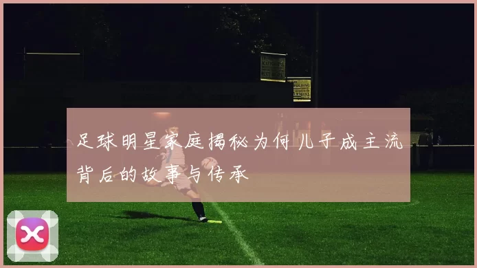 足球明星家庭揭秘为何儿子成主流背后的故事与传承